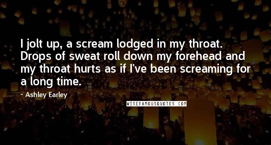 Ashley Earley Quotes: I jolt up, a scream lodged in my throat. Drops of sweat roll down my forehead and my throat hurts as if I've been screaming for a long time.