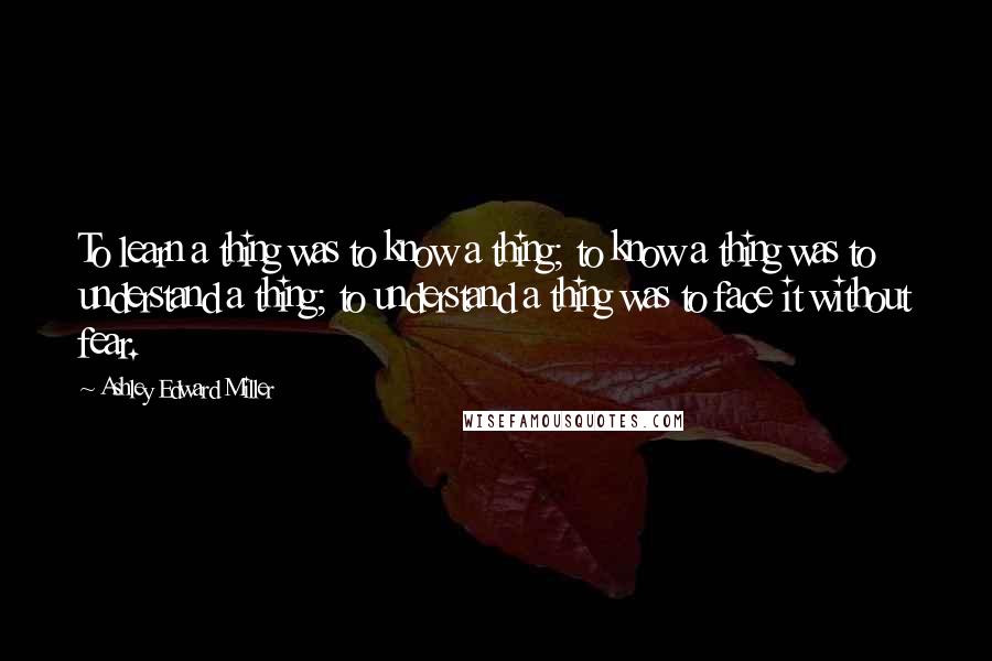 Ashley Edward Miller Quotes: To learn a thing was to know a thing; to know a thing was to understand a thing; to understand a thing was to face it without fear.