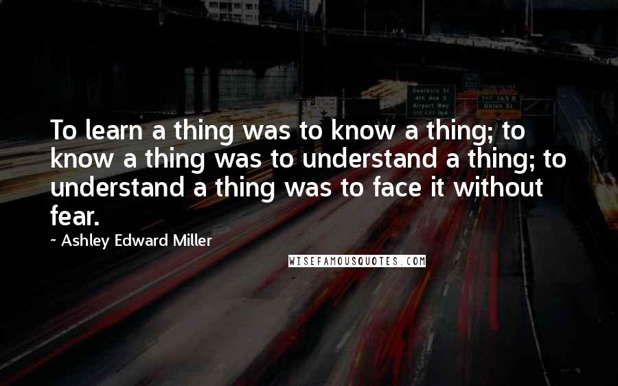 Ashley Edward Miller Quotes: To learn a thing was to know a thing; to know a thing was to understand a thing; to understand a thing was to face it without fear.