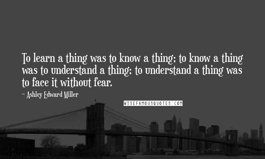 Ashley Edward Miller Quotes: To learn a thing was to know a thing; to know a thing was to understand a thing; to understand a thing was to face it without fear.