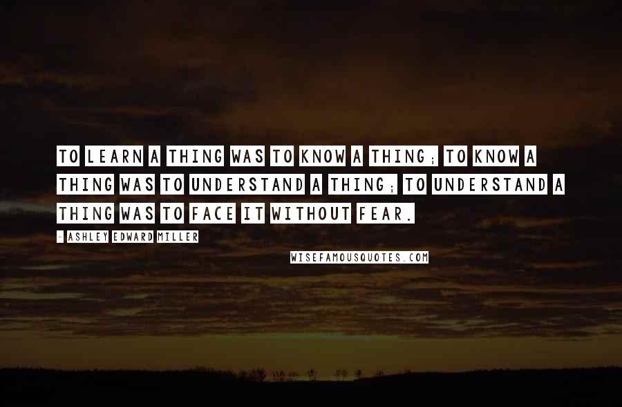 Ashley Edward Miller Quotes: To learn a thing was to know a thing; to know a thing was to understand a thing; to understand a thing was to face it without fear.