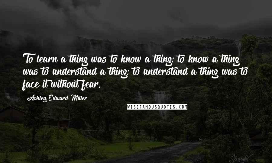 Ashley Edward Miller Quotes: To learn a thing was to know a thing; to know a thing was to understand a thing; to understand a thing was to face it without fear.