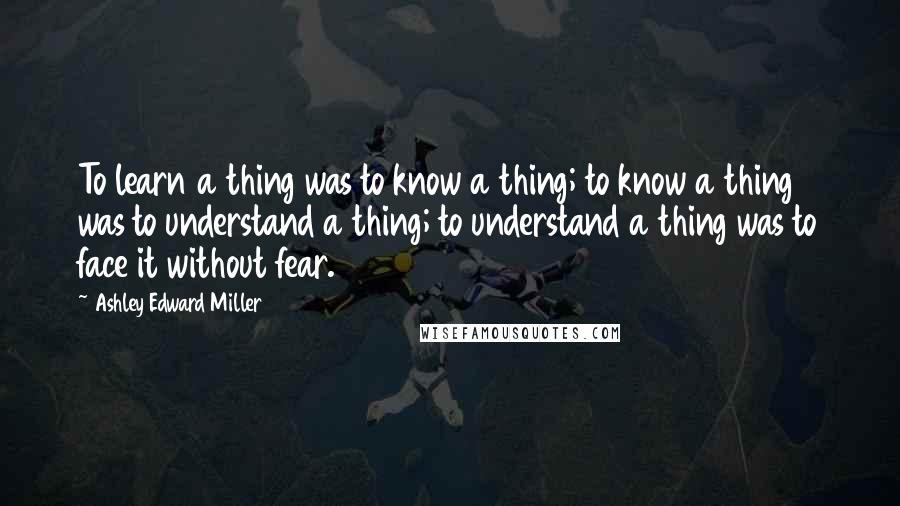 Ashley Edward Miller Quotes: To learn a thing was to know a thing; to know a thing was to understand a thing; to understand a thing was to face it without fear.