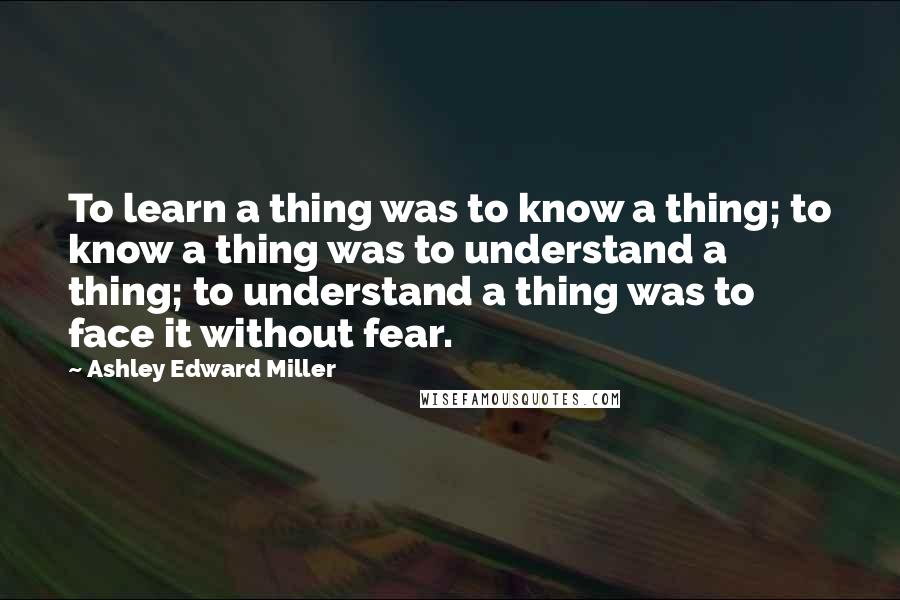 Ashley Edward Miller Quotes: To learn a thing was to know a thing; to know a thing was to understand a thing; to understand a thing was to face it without fear.