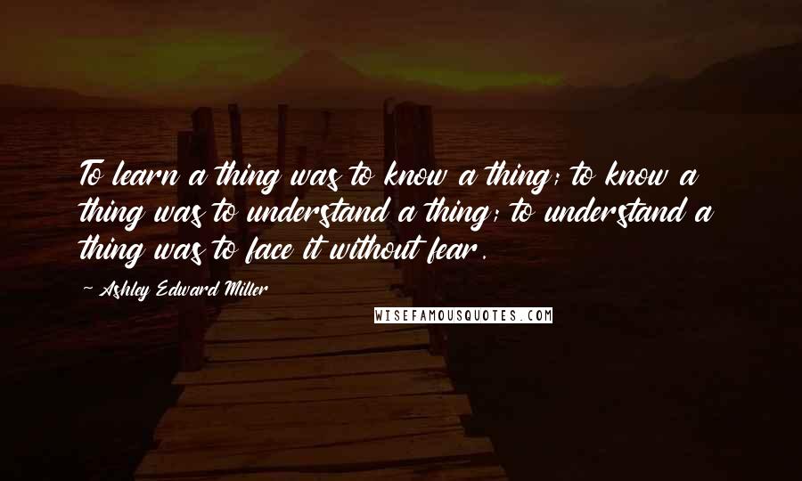 Ashley Edward Miller Quotes: To learn a thing was to know a thing; to know a thing was to understand a thing; to understand a thing was to face it without fear.