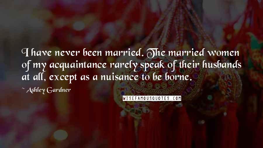 Ashley Gardner Quotes: I have never been married. The married women of my acquaintance rarely speak of their husbands at all, except as a nuisance to be borne.