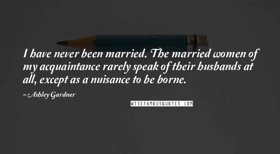 Ashley Gardner Quotes: I have never been married. The married women of my acquaintance rarely speak of their husbands at all, except as a nuisance to be borne.