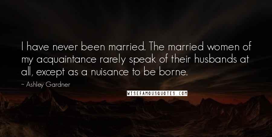 Ashley Gardner Quotes: I have never been married. The married women of my acquaintance rarely speak of their husbands at all, except as a nuisance to be borne.