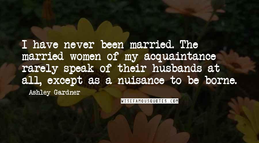 Ashley Gardner Quotes: I have never been married. The married women of my acquaintance rarely speak of their husbands at all, except as a nuisance to be borne.