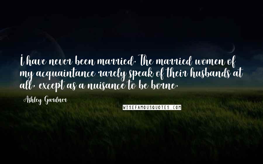 Ashley Gardner Quotes: I have never been married. The married women of my acquaintance rarely speak of their husbands at all, except as a nuisance to be borne.