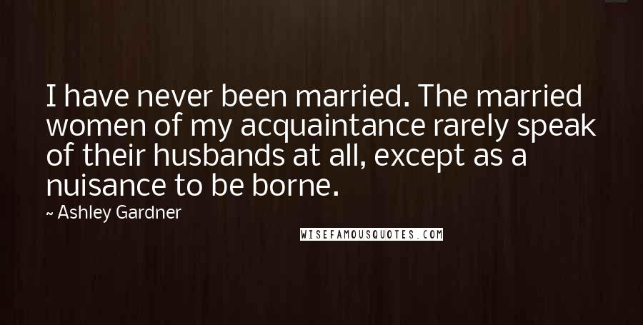 Ashley Gardner Quotes: I have never been married. The married women of my acquaintance rarely speak of their husbands at all, except as a nuisance to be borne.