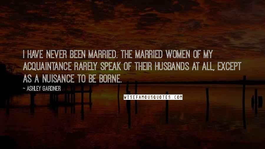 Ashley Gardner Quotes: I have never been married. The married women of my acquaintance rarely speak of their husbands at all, except as a nuisance to be borne.