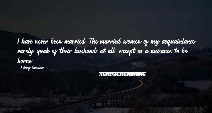 Ashley Gardner Quotes: I have never been married. The married women of my acquaintance rarely speak of their husbands at all, except as a nuisance to be borne.