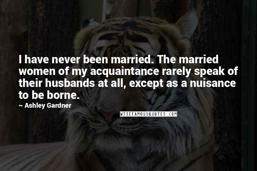 Ashley Gardner Quotes: I have never been married. The married women of my acquaintance rarely speak of their husbands at all, except as a nuisance to be borne.