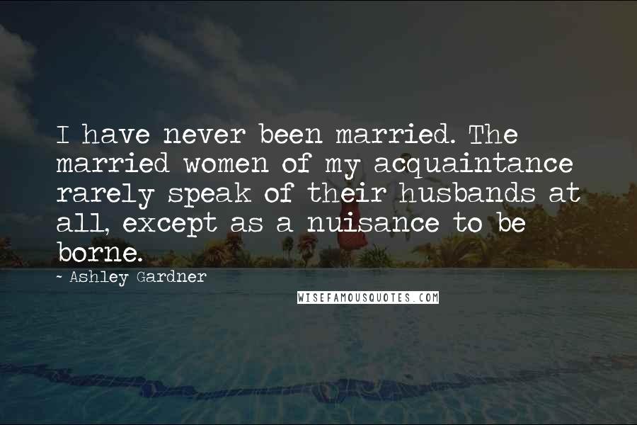 Ashley Gardner Quotes: I have never been married. The married women of my acquaintance rarely speak of their husbands at all, except as a nuisance to be borne.