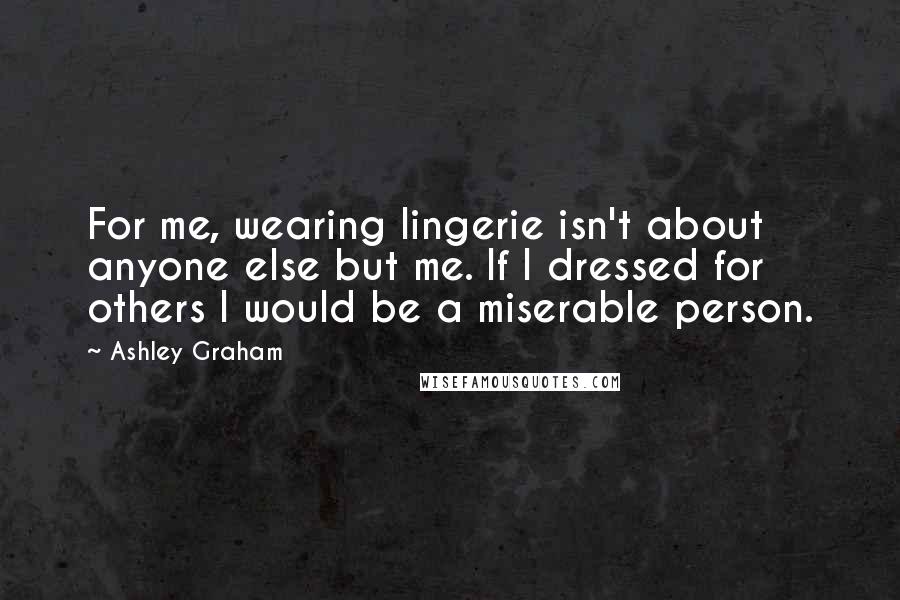 Ashley Graham Quotes: For me, wearing lingerie isn't about anyone else but me. If I dressed for others I would be a miserable person.