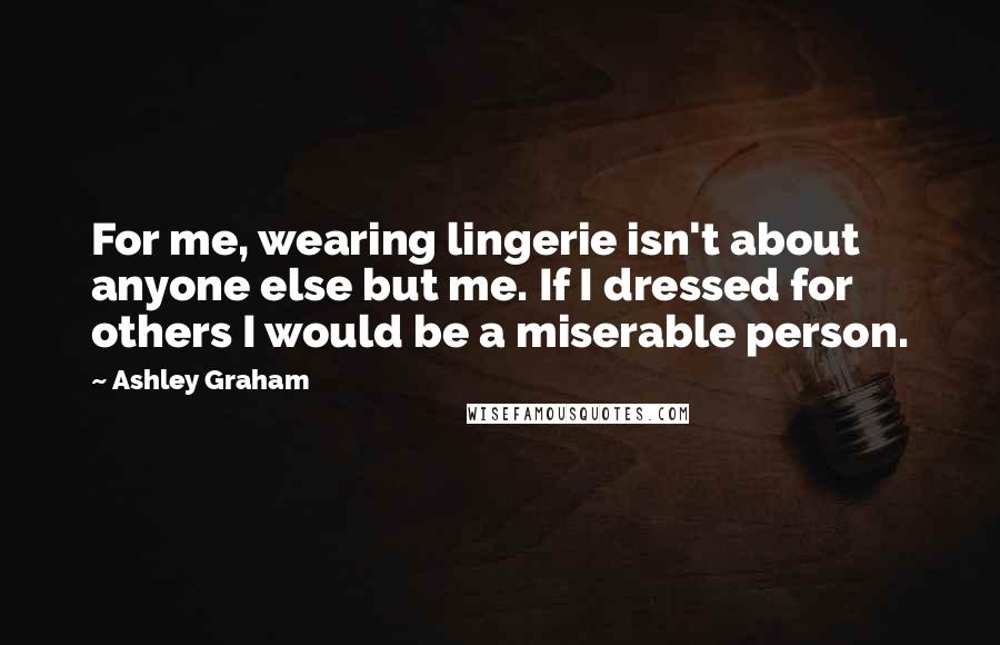 Ashley Graham Quotes: For me, wearing lingerie isn't about anyone else but me. If I dressed for others I would be a miserable person.