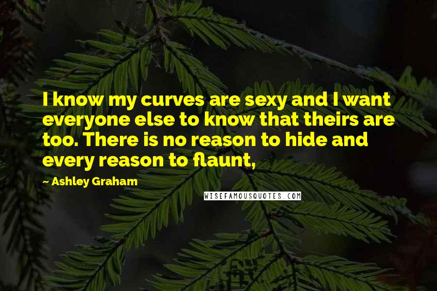 Ashley Graham Quotes: I know my curves are sexy and I want everyone else to know that theirs are too. There is no reason to hide and every reason to flaunt,