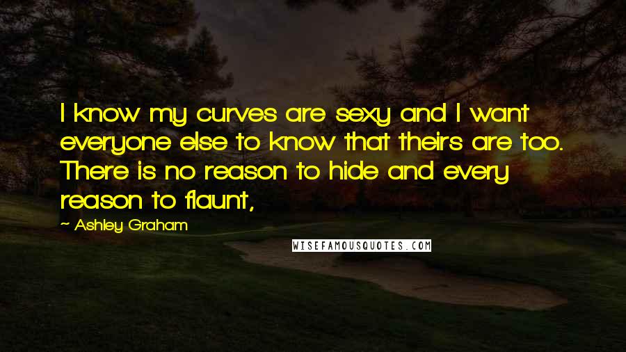 Ashley Graham Quotes: I know my curves are sexy and I want everyone else to know that theirs are too. There is no reason to hide and every reason to flaunt,