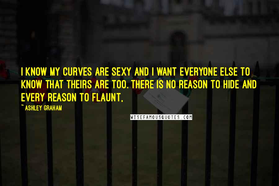 Ashley Graham Quotes: I know my curves are sexy and I want everyone else to know that theirs are too. There is no reason to hide and every reason to flaunt,