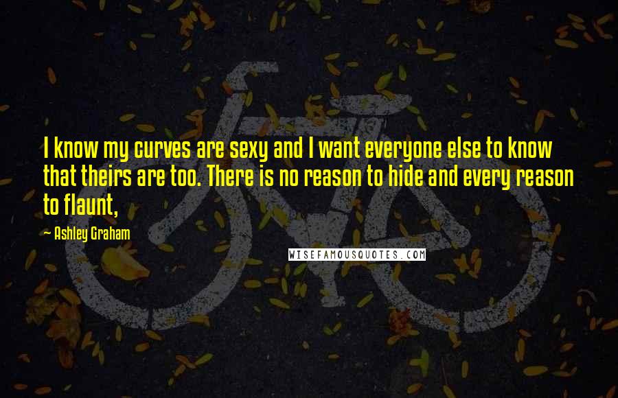 Ashley Graham Quotes: I know my curves are sexy and I want everyone else to know that theirs are too. There is no reason to hide and every reason to flaunt,