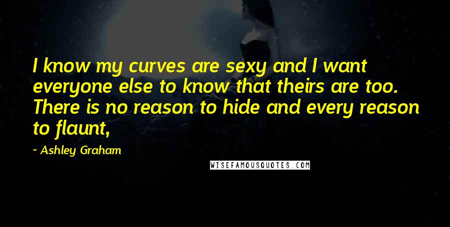 Ashley Graham Quotes: I know my curves are sexy and I want everyone else to know that theirs are too. There is no reason to hide and every reason to flaunt,
