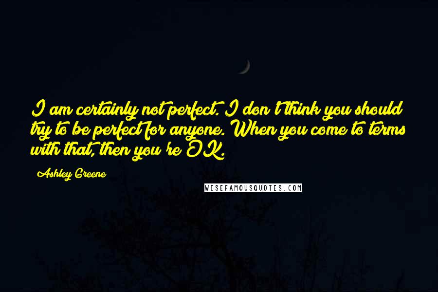 Ashley Greene Quotes: I am certainly not perfect. I don't think you should try to be perfect for anyone. When you come to terms with that, then you're OK.