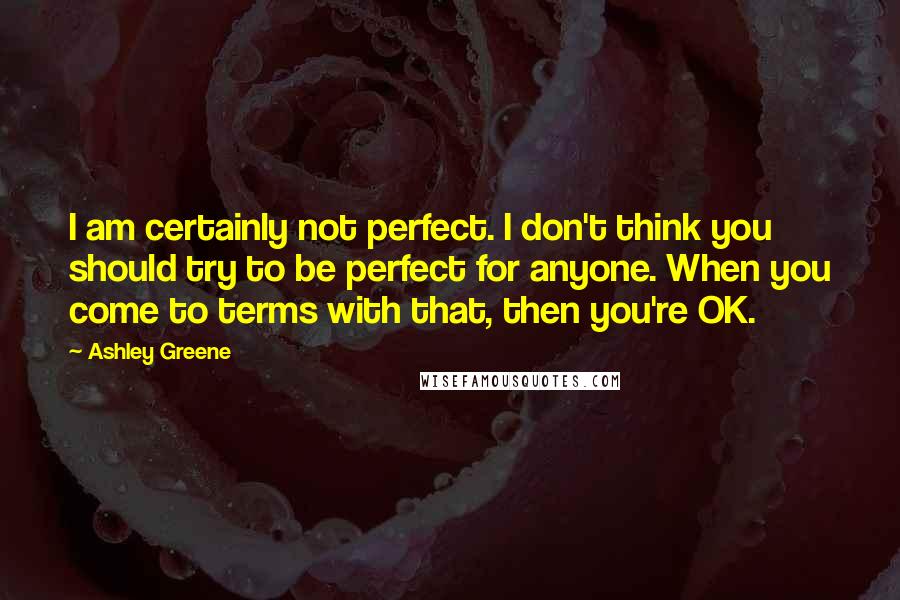Ashley Greene Quotes: I am certainly not perfect. I don't think you should try to be perfect for anyone. When you come to terms with that, then you're OK.