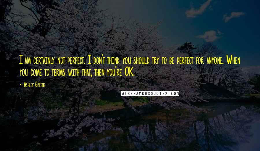 Ashley Greene Quotes: I am certainly not perfect. I don't think you should try to be perfect for anyone. When you come to terms with that, then you're OK.