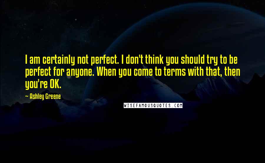 Ashley Greene Quotes: I am certainly not perfect. I don't think you should try to be perfect for anyone. When you come to terms with that, then you're OK.