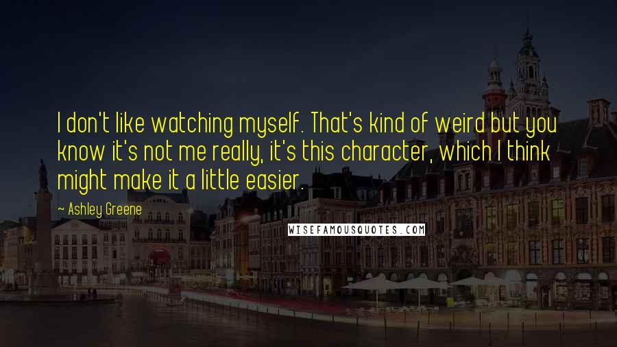Ashley Greene Quotes: I don't like watching myself. That's kind of weird but you know it's not me really, it's this character, which I think might make it a little easier.