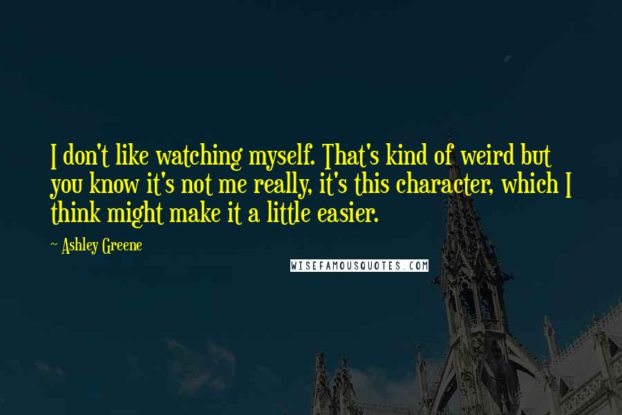 Ashley Greene Quotes: I don't like watching myself. That's kind of weird but you know it's not me really, it's this character, which I think might make it a little easier.