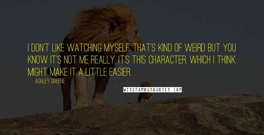 Ashley Greene Quotes: I don't like watching myself. That's kind of weird but you know it's not me really, it's this character, which I think might make it a little easier.