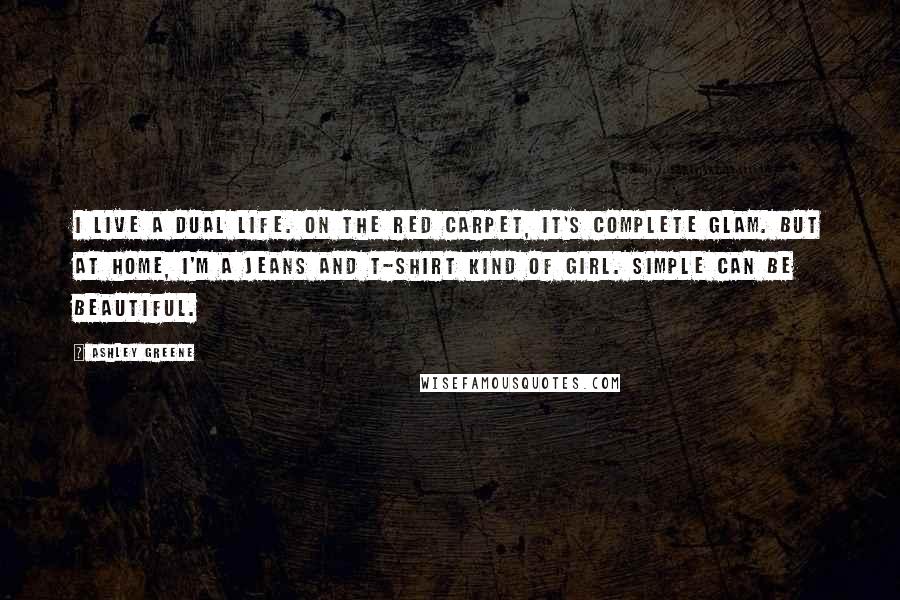 Ashley Greene Quotes: I live a dual life. On the red carpet, it's complete glam. But at home, I'm a jeans and T-shirt kind of girl. Simple can be beautiful.