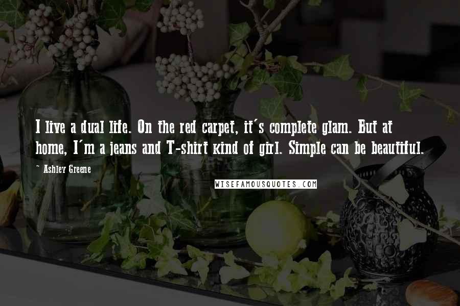 Ashley Greene Quotes: I live a dual life. On the red carpet, it's complete glam. But at home, I'm a jeans and T-shirt kind of girl. Simple can be beautiful.