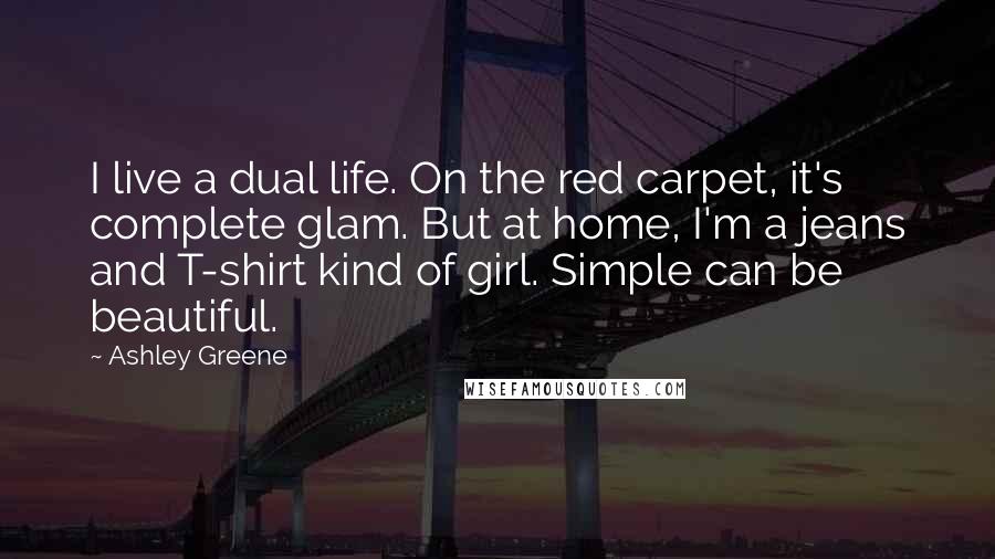 Ashley Greene Quotes: I live a dual life. On the red carpet, it's complete glam. But at home, I'm a jeans and T-shirt kind of girl. Simple can be beautiful.