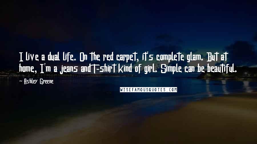 Ashley Greene Quotes: I live a dual life. On the red carpet, it's complete glam. But at home, I'm a jeans and T-shirt kind of girl. Simple can be beautiful.