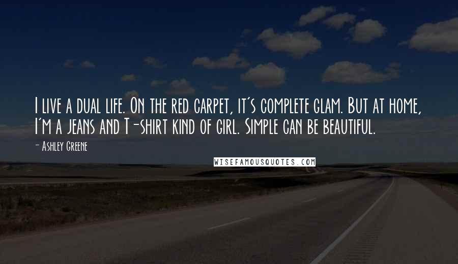 Ashley Greene Quotes: I live a dual life. On the red carpet, it's complete glam. But at home, I'm a jeans and T-shirt kind of girl. Simple can be beautiful.