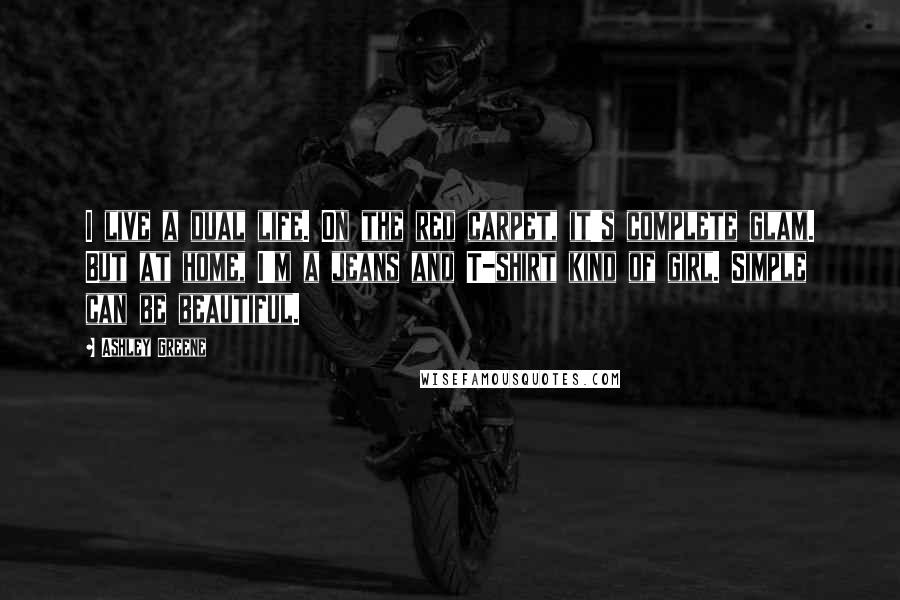Ashley Greene Quotes: I live a dual life. On the red carpet, it's complete glam. But at home, I'm a jeans and T-shirt kind of girl. Simple can be beautiful.