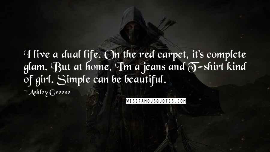 Ashley Greene Quotes: I live a dual life. On the red carpet, it's complete glam. But at home, I'm a jeans and T-shirt kind of girl. Simple can be beautiful.