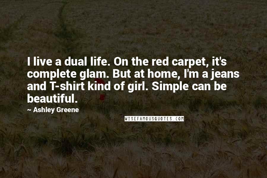 Ashley Greene Quotes: I live a dual life. On the red carpet, it's complete glam. But at home, I'm a jeans and T-shirt kind of girl. Simple can be beautiful.