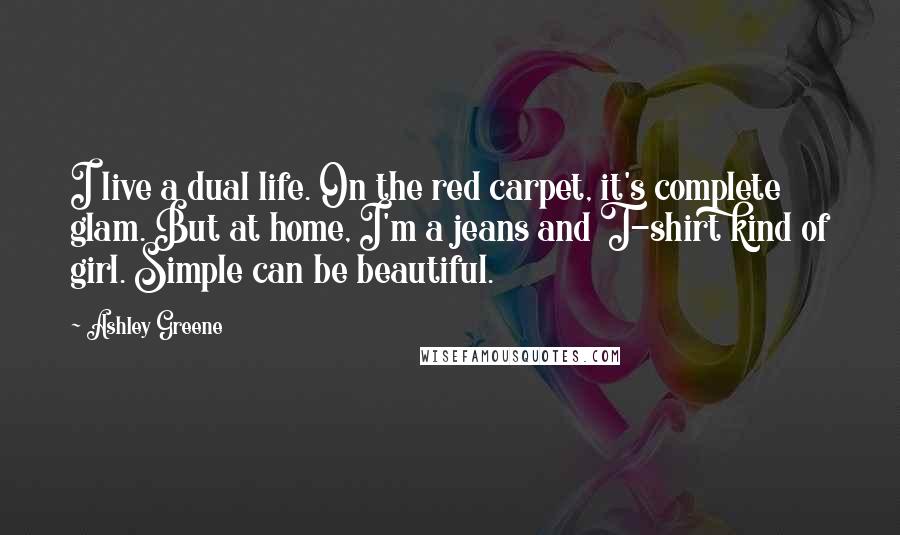 Ashley Greene Quotes: I live a dual life. On the red carpet, it's complete glam. But at home, I'm a jeans and T-shirt kind of girl. Simple can be beautiful.