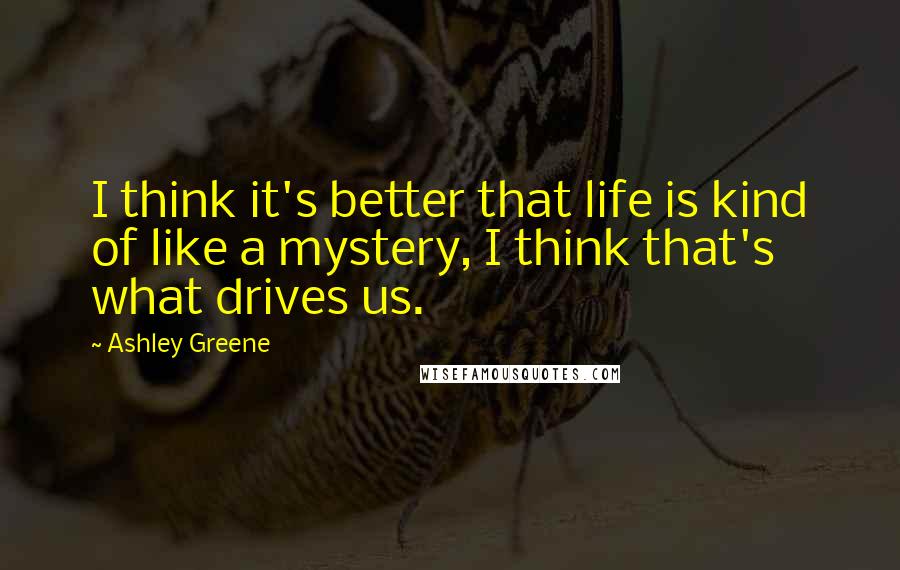 Ashley Greene Quotes: I think it's better that life is kind of like a mystery, I think that's what drives us.