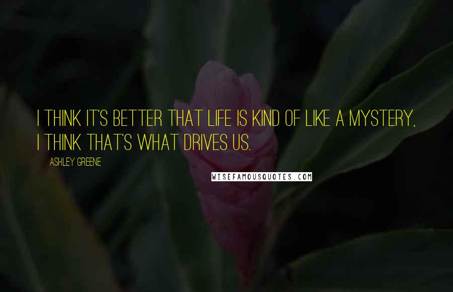 Ashley Greene Quotes: I think it's better that life is kind of like a mystery, I think that's what drives us.