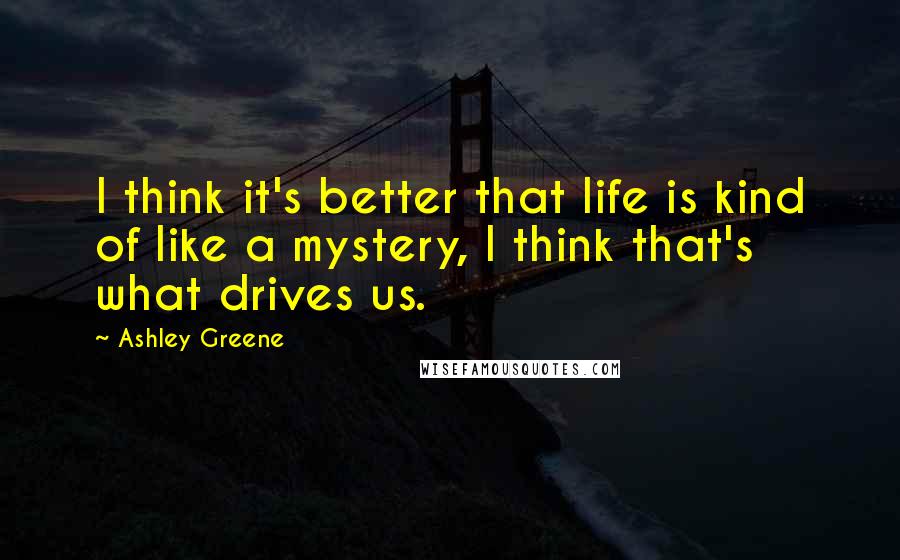 Ashley Greene Quotes: I think it's better that life is kind of like a mystery, I think that's what drives us.