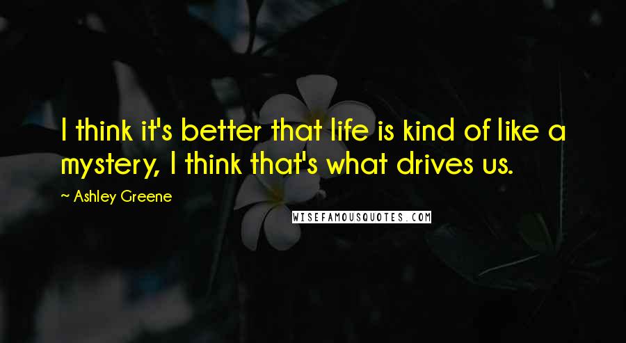 Ashley Greene Quotes: I think it's better that life is kind of like a mystery, I think that's what drives us.