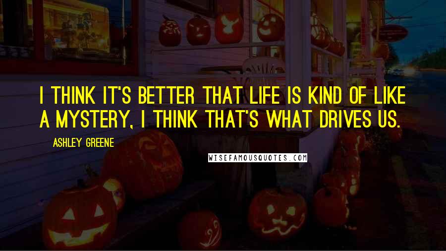 Ashley Greene Quotes: I think it's better that life is kind of like a mystery, I think that's what drives us.