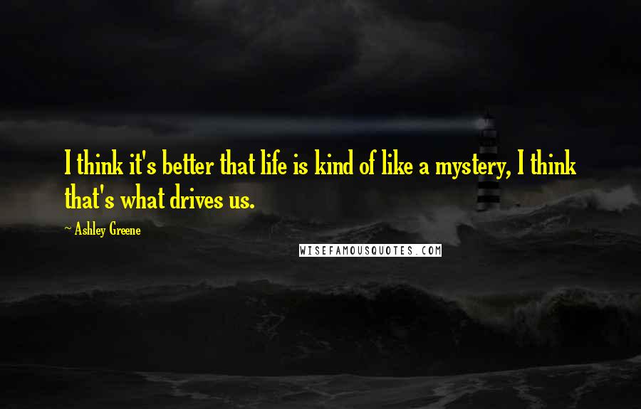 Ashley Greene Quotes: I think it's better that life is kind of like a mystery, I think that's what drives us.