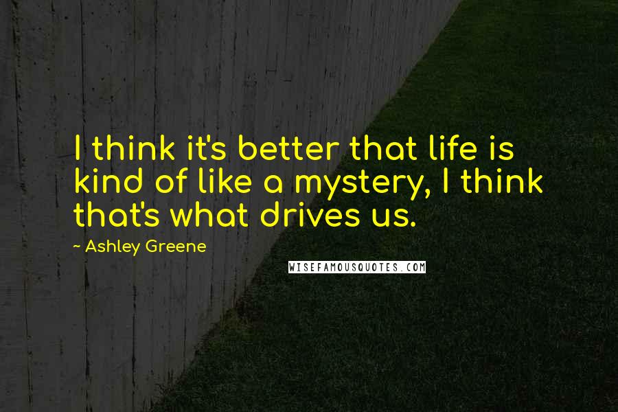 Ashley Greene Quotes: I think it's better that life is kind of like a mystery, I think that's what drives us.