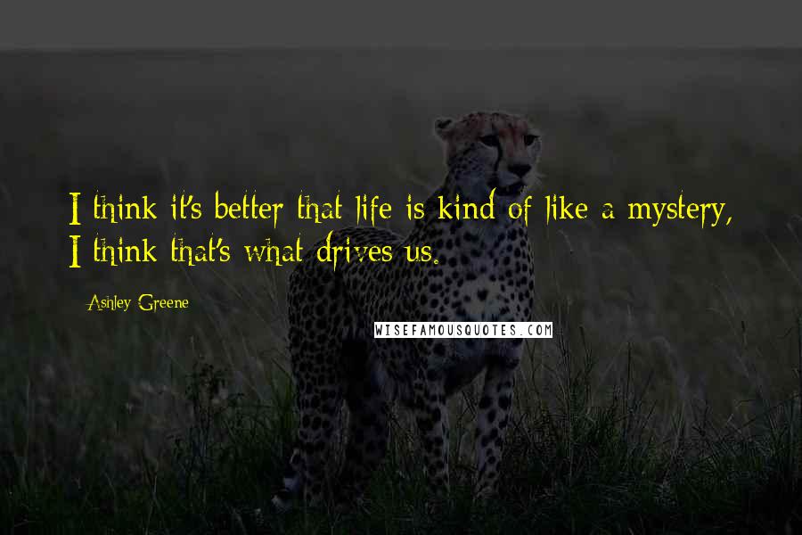 Ashley Greene Quotes: I think it's better that life is kind of like a mystery, I think that's what drives us.